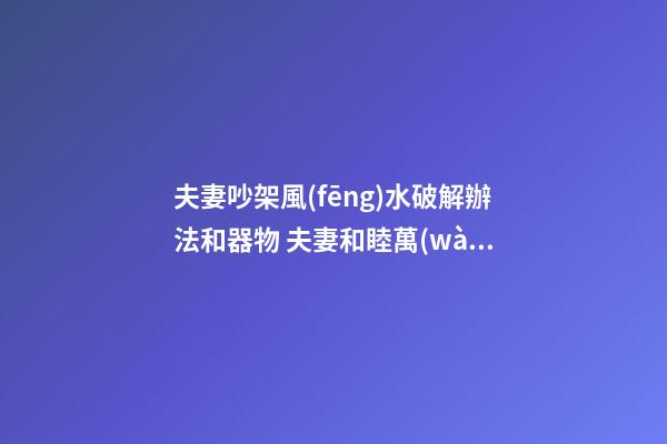 夫妻吵架風(fēng)水破解辦法和器物 夫妻和睦萬(wàn)事順
